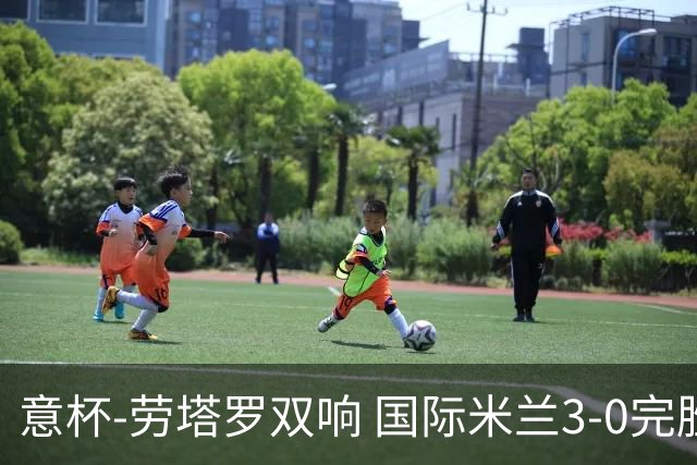 意杯-劳塔罗双响 国际米兰3-0完胜AC米兰挺进决赛